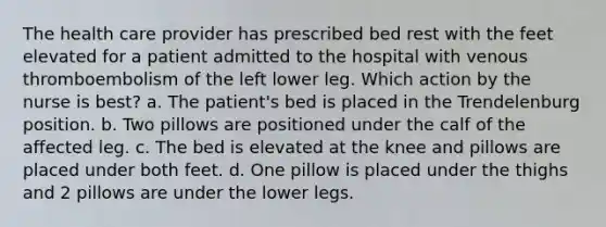 The health care provider has prescribed bed rest with the feet elevated for a patient admitted to the hospital with venous thromboembolism of the left lower leg. Which action by the nurse is best? a. The patient's bed is placed in the Trendelenburg position. b. Two pillows are positioned under the calf of the affected leg. c. The bed is elevated at the knee and pillows are placed under both feet. d. One pillow is placed under the thighs and 2 pillows are under the lower legs.