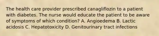 The health care provider prescribed canagliflozin to a patient with diabetes. The nurse would educate the patient to be aware of symptoms of which condition? A. Angioedema B. Lactic acidosis C. Hepatotoxicity D. Genitourinary tract infections