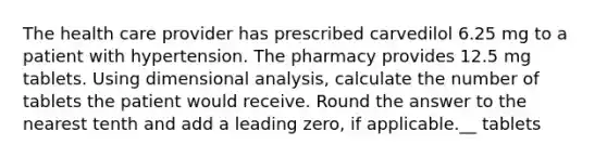 The health care provider has prescribed carvedilol 6.25 mg to a patient with hypertension. The pharmacy provides 12.5 mg tablets. Using dimensional analysis, calculate the number of tablets the patient would receive. Round the answer to the nearest tenth and add a leading zero, if applicable.__ tablets