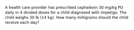 A health care provider has prescribed cephalexin 30 mg/kg PO daily in 4 divided doses for a child diagnosed with impetigo. The child weighs 30 lb (14 kg). How many milligrams should the child receive each day?