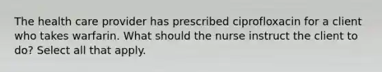 The health care provider has prescribed ciprofloxacin for a client who takes warfarin. What should the nurse instruct the client to do? Select all that apply.