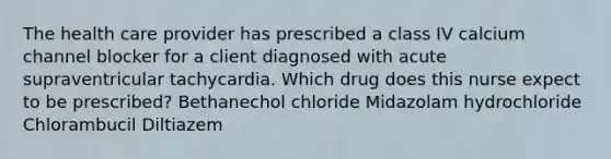 The health care provider has prescribed a class IV calcium channel blocker for a client diagnosed with acute supraventricular tachycardia. Which drug does this nurse expect to be prescribed? Bethanechol chloride Midazolam hydrochloride Chlorambucil Diltiazem