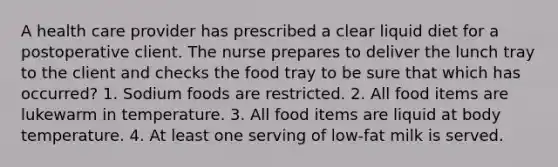 A health care provider has prescribed a clear liquid diet for a postoperative client. The nurse prepares to deliver the lunch tray to the client and checks the food tray to be sure that which has occurred? 1. Sodium foods are restricted. 2. All food items are lukewarm in temperature. 3. All food items are liquid at body temperature. 4. At least one serving of low-fat milk is served.