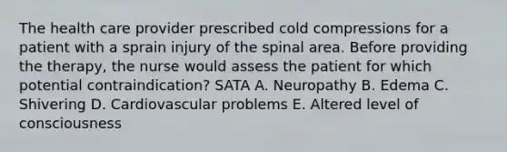 The health care provider prescribed cold compressions for a patient with a sprain injury of the spinal area. Before providing the therapy, the nurse would assess the patient for which potential contraindication? SATA A. Neuropathy B. Edema C. Shivering D. Cardiovascular problems E. Altered level of consciousness