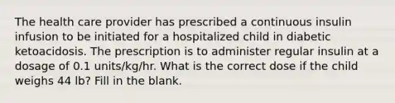 The health care provider has prescribed a continuous insulin infusion to be initiated for a hospitalized child in diabetic ketoacidosis. The prescription is to administer regular insulin at a dosage of 0.1 units/kg/hr. What is the correct dose if the child weighs 44 lb? Fill in the blank.