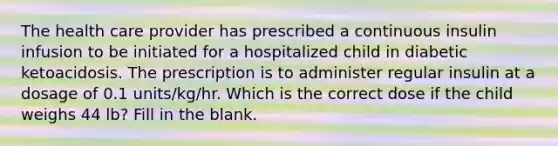 The health care provider has prescribed a continuous insulin infusion to be initiated for a hospitalized child in diabetic ketoacidosis. The prescription is to administer regular insulin at a dosage of 0.1 units/kg/hr. Which is the correct dose if the child weighs 44 lb? Fill in the blank.