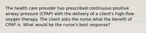 The health care provider has prescribed continuous positive airway pressure (CPAP) with the delivery of a client's high-flow oxygen therapy. The client asks the nurse what the benefit of CPAP is. What would be the nurse's best response?