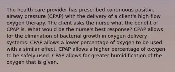 The health care provider has prescribed continuous positive airway pressure (CPAP) with the delivery of a client's high-flow oxygen therapy. The client asks the nurse what the benefit of CPAP is. What would be the nurse's best response? CPAP allows for the elimination of bacterial growth in oxygen delivery systems. CPAP allows a lower percentage of oxygen to be used with a similar effect. CPAP allows a higher percentage of oxygen to be safely used. CPAP allows for greater humidification of the oxygen that is given.