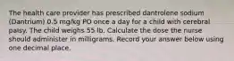 The health care provider has prescribed dantrolene sodium (Dantrium) 0.5 mg/kg PO once a day for a child with cerebral palsy. The child weighs 55 lb. Calculate the dose the nurse should administer in milligrams. Record your answer below using one decimal place.