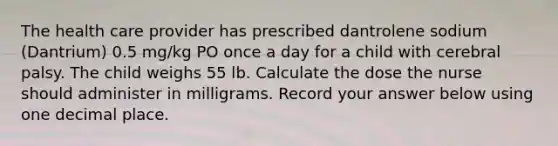 The health care provider has prescribed dantrolene sodium (Dantrium) 0.5 mg/kg PO once a day for a child with cerebral palsy. The child weighs 55 lb. Calculate the dose the nurse should administer in milligrams. Record your answer below using one decimal place.