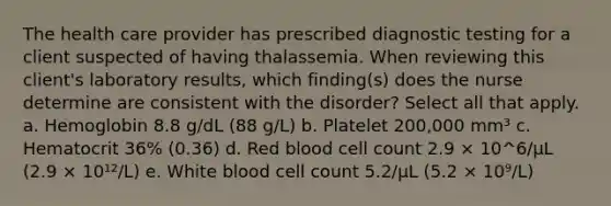 The health care provider has prescribed diagnostic testing for a client suspected of having thalassemia. When reviewing this client's laboratory results, which finding(s) does the nurse determine are consistent with the disorder? Select all that apply. a. Hemoglobin 8.8 g/dL (88 g/L) b. Platelet 200,000 mm³ c. Hematocrit 36% (0.36) d. Red blood cell count 2.9 × 10^6/µL (2.9 × 10¹²/L) e. White blood cell count 5.2/µL (5.2 × 10⁹/L)