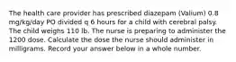 The health care provider has prescribed diazepam (Valium) 0.8 mg/kg/day PO divided q 6 hours for a child with cerebral palsy. The child weighs 110 lb. The nurse is preparing to administer the 1200 dose. Calculate the dose the nurse should administer in milligrams. Record your answer below in a whole number.