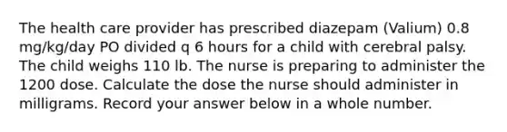 The health care provider has prescribed diazepam (Valium) 0.8 mg/kg/day PO divided q 6 hours for a child with cerebral palsy. The child weighs 110 lb. The nurse is preparing to administer the 1200 dose. Calculate the dose the nurse should administer in milligrams. Record your answer below in a whole number.