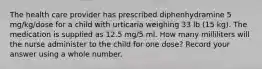 The health care provider has prescribed diphenhydramine 5 mg/kg/dose for a child with urticaria weighing 33 lb (15 kg). The medication is supplied as 12.5 mg/5 ml. How many milliliters will the nurse administer to the child for one dose? Record your answer using a whole number.