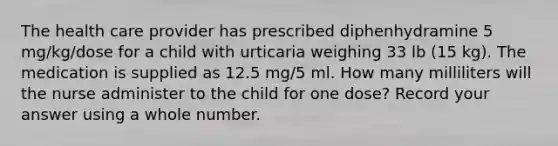 The health care provider has prescribed diphenhydramine 5 mg/kg/dose for a child with urticaria weighing 33 lb (15 kg). The medication is supplied as 12.5 mg/5 ml. How many milliliters will the nurse administer to the child for one dose? Record your answer using a whole number.