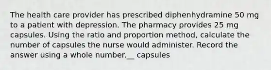 The health care provider has prescribed diphenhydramine 50 mg to a patient with depression. The pharmacy provides 25 mg capsules. Using the ratio and proportion method, calculate the number of capsules the nurse would administer. Record the answer using a whole number.__ capsules