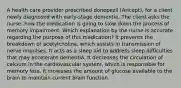 A health care provider prescribed donepezil (Aricept), for a client newly diagnosed with early-stage dementia. The client asks the nurse, how the medication is going to slow down the process of memory impairment. Which explanation by the nurse is accurate regarding the purpose of this medication? It prevents the breakdown of acetylcholine, which assists in transmission of nerve impulses. It acts as a sleep aid to address sleep difficulties that may accelerate dementia. It decreases the circulation of calcium in the cardiovascular system, which is responsible for memory loss. It increases the amount of glucose available to the brain to maintain current brain function.