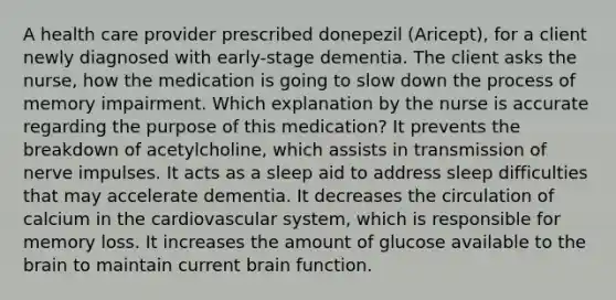 A health care provider prescribed donepezil (Aricept), for a client newly diagnosed with early-stage dementia. The client asks the nurse, how the medication is going to slow down the process of memory impairment. Which explanation by the nurse is accurate regarding the purpose of this medication? It prevents the breakdown of acetylcholine, which assists in transmission of nerve impulses. It acts as a sleep aid to address sleep difficulties that may accelerate dementia. It decreases the circulation of calcium in the cardiovascular system, which is responsible for memory loss. It increases the amount of glucose available to the brain to maintain current brain function.