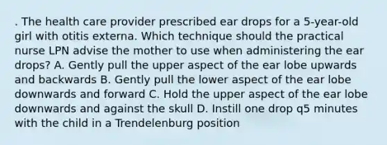 . The health care provider prescribed ear drops for a 5-year-old girl with otitis externa. Which technique should the practical nurse LPN advise the mother to use when administering the ear drops? A. Gently pull the upper aspect of the ear lobe upwards and backwards B. Gently pull the lower aspect of the ear lobe downwards and forward C. Hold the upper aspect of the ear lobe downwards and against the skull D. Instill one drop q5 minutes with the child in a Trendelenburg position