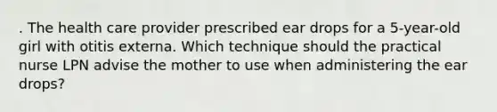 . The health care provider prescribed ear drops for a 5-year-old girl with otitis externa. Which technique should the practical nurse LPN advise the mother to use when administering the ear drops?