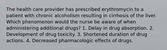 The health care provider has prescribed erythromycin to a patient with chronic alcoholism resulting in cirrhosis of the liver. Which phenomenon would the nurse be aware of when administering additional drugs? 1. Delay in drug absorption. 2. Development of drug toxicity. 3. Shortened duration of drug actions. 4. Decreased pharmacologic effects of drugs.