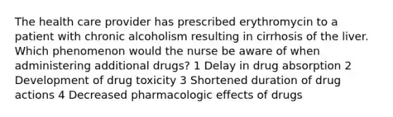 The health care provider has prescribed erythromycin to a patient with chronic alcoholism resulting in cirrhosis of the liver. Which phenomenon would the nurse be aware of when administering additional drugs? 1 Delay in drug absorption 2 Development of drug toxicity 3 Shortened duration of drug actions 4 Decreased pharmacologic effects of drugs