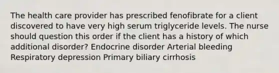 The health care provider has prescribed fenofibrate for a client discovered to have very high serum triglyceride levels. The nurse should question this order if the client has a history of which additional disorder? Endocrine disorder Arterial bleeding Respiratory depression Primary biliary cirrhosis