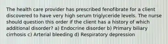 The health care provider has prescribed fenofibrate for a client discovered to have very high serum triglyceride levels. The nurse should question this order if the client has a history of which additional disorder? a) Endocrine disorder b) Primary biliary cirrhosis c) Arterial bleeding d) Respiratory depression