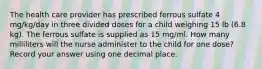 The health care provider has prescribed ferrous sulfate 4 mg/kg/day in three divided doses for a child weighing 15 lb (6.8 kg). The ferrous sulfate is supplied as 15 mg/ml. How many milliliters will the nurse administer to the child for one dose? Record your answer using one decimal place.