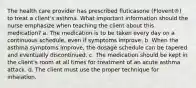 The health care provider has prescribed fluticasone (Flovent®) to treat a client's asthma. What important information should the nurse emphasize when teaching the client about this medication? a. The medication is to be taken every day on a continuous schedule, even if symptoms improve. b. When the asthma symptoms improve, the dosage schedule can be tapered and eventually discontinued. c. The medication should be kept in the client's room at all times for treatment of an acute asthma attack. d. The client must use the proper technique for inhalation.