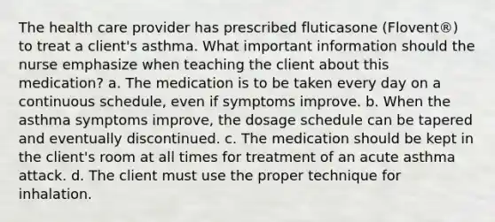 The health care provider has prescribed fluticasone (Flovent®) to treat a client's asthma. What important information should the nurse emphasize when teaching the client about this medication? a. The medication is to be taken every day on a continuous schedule, even if symptoms improve. b. When the asthma symptoms improve, the dosage schedule can be tapered and eventually discontinued. c. The medication should be kept in the client's room at all times for treatment of an acute asthma attack. d. The client must use the proper technique for inhalation.