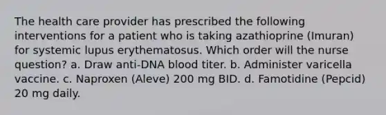 The health care provider has prescribed the following interventions for a patient who is taking azathioprine (Imuran) for systemic lupus erythematosus. Which order will the nurse question? a. Draw anti-DNA blood titer. b. Administer varicella vaccine. c. Naproxen (Aleve) 200 mg BID. d. Famotidine (Pepcid) 20 mg daily.