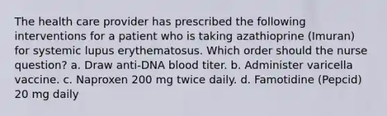 The health care provider has prescribed the following interventions for a patient who is taking azathioprine (Imuran) for systemic lupus erythematosus. Which order should the nurse question? a. Draw anti-DNA blood titer. b. Administer varicella vaccine. c. Naproxen 200 mg twice daily. d. Famotidine (Pepcid) 20 mg daily