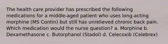 The health care provider has prescribed the following medications for a middle-aged patient who uses long-acting morphine (MS Contin) but still has unrelieved chronic back pain. Which medication would the nurse question? a. Morphine b. Dexamethasone c. Butorphanol (Stadol) d. Celecoxib (Celebrex)