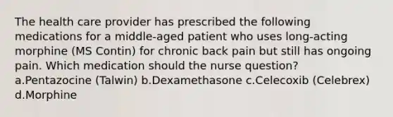 The health care provider has prescribed the following medications for a middle-aged patient who uses long-acting morphine (MS Contin) for chronic back pain but still has ongoing pain. Which medication should the nurse question? a.Pentazocine (Talwin) b.Dexamethasone c.Celecoxib (Celebrex) d.Morphine