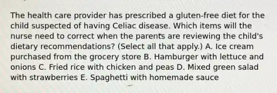 The health care provider has prescribed a gluten-free diet for the child suspected of having Celiac disease. Which items will the nurse need to correct when the parents are reviewing the child's dietary recommendations? (Select all that apply.) A. Ice cream purchased from the grocery store B. Hamburger with lettuce and onions C. Fried rice with chicken and peas D. Mixed green salad with strawberries E. Spaghetti with homemade sauce