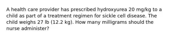 A health care provider has prescribed hydroxyurea 20 mg/kg to a child as part of a treatment regimen for sickle cell disease. The child weighs 27 lb (12.2 kg). How many milligrams should the nurse administer?