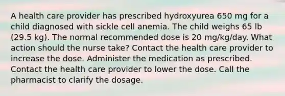 A health care provider has prescribed hydroxyurea 650 mg for a child diagnosed with sickle cell anemia. The child weighs 65 lb (29.5 kg). The normal recommended dose is 20 mg/kg/day. What action should the nurse take? Contact the health care provider to increase the dose. Administer the medication as prescribed. Contact the health care provider to lower the dose. Call the pharmacist to clarify the dosage.