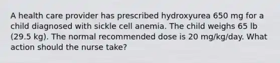 A health care provider has prescribed hydroxyurea 650 mg for a child diagnosed with sickle cell anemia. The child weighs 65 lb (29.5 kg). The normal recommended dose is 20 mg/kg/day. What action should the nurse take?