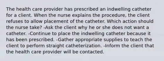 The health care provider has prescribed an indwelling catheter for a client. When the nurse explains the procedure, the client refuses to allow placement of the catheter. Which action should the nurse take? -Ask the client why he or she does not want a catheter. -Continue to place the indwelling catheter because it has been prescribed. -Gather appropriate supplies to teach the client to perform straight catheterization. -Inform the client that the health care provider will be contacted.