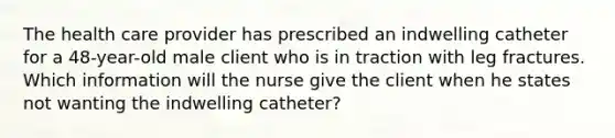 The health care provider has prescribed an indwelling catheter for a 48-year-old male client who is in traction with leg fractures. Which information will the nurse give the client when he states not wanting the indwelling catheter?