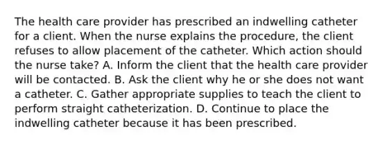 The health care provider has prescribed an indwelling catheter for a client. When the nurse explains the procedure, the client refuses to allow placement of the catheter. Which action should the nurse take? A. Inform the client that the health care provider will be contacted. B. Ask the client why he or she does not want a catheter. C. Gather appropriate supplies to teach the client to perform straight catheterization. D. Continue to place the indwelling catheter because it has been prescribed.