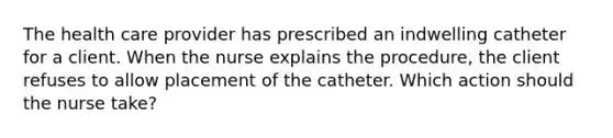 The health care provider has prescribed an indwelling catheter for a client. When the nurse explains the procedure, the client refuses to allow placement of the catheter. Which action should the nurse take?