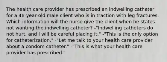 The health care provider has prescribed an indwelling catheter for a 48-year-old male client who is in traction with leg fractures. Which information will the nurse give the client when he states not wanting the indwelling catheter? -"Indwelling catheters do not hurt, and I will be careful placing it." -"This is the only option for catheterization." -"Let me talk to your health care provider about a condom catheter." -"This is what your health care provider has prescribed."