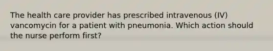 The health care provider has prescribed intravenous (IV) vancomycin for a patient with pneumonia. Which action should the nurse perform first?