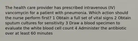 The health care provider has prescribed intravenous (IV) vancomycin for a patient with pneumonia. Which action should the nurse perform first? 1 Obtain a full set of vital signs 2 Obtain sputum cultures for sensitivity 3 Draw a blood specimen to evaluate the white blood cell count 4 Administer the antibiotic over at least 60 minutes