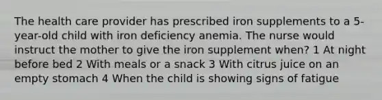 The health care provider has prescribed iron supplements to a 5-year-old child with iron deficiency anemia. The nurse would instruct the mother to give the iron supplement when? 1 At night before bed 2 With meals or a snack 3 With citrus juice on an empty stomach 4 When the child is showing signs of fatigue