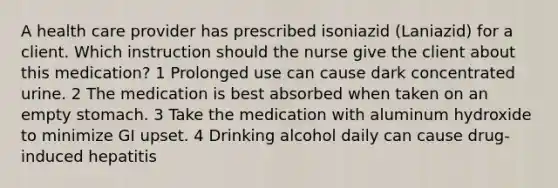 A health care provider has prescribed isoniazid (Laniazid) for a client. Which instruction should the nurse give the client about this medication? 1 Prolonged use can cause dark concentrated urine. 2 The medication is best absorbed when taken on an empty stomach. 3 Take the medication with aluminum hydroxide to minimize GI upset. 4 Drinking alcohol daily can cause drug-induced hepatitis