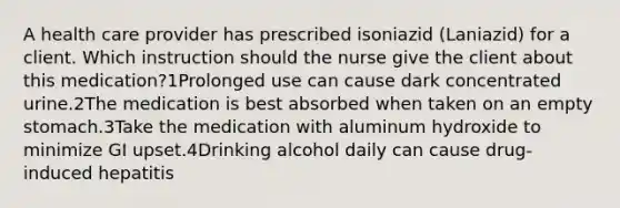 A health care provider has prescribed isoniazid (Laniazid) for a client. Which instruction should the nurse give the client about this medication?1Prolonged use can cause dark concentrated urine.2The medication is best absorbed when taken on an empty stomach.3Take the medication with aluminum hydroxide to minimize GI upset.4Drinking alcohol daily can cause drug-induced hepatitis