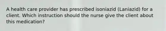 A health care provider has prescribed isoniazid (Laniazid) for a client. Which instruction should the nurse give the client about this medication?